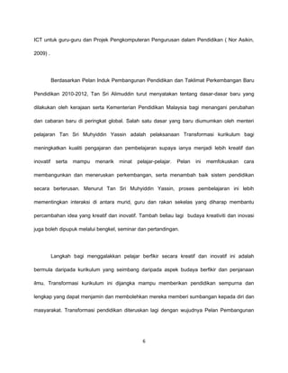 ICT untuk guru-guru dan Projek Pengkomputeran Pengurusan dalam Pendidikan ( Nor Asikin,

2009) .




           Berdasarkan Pelan Induk Pembangunan Pendidikan dan Taklimat Perkembangan Baru

Pendidikan 2010-2012, Tan Sri Alimuddin turut menyatakan tentang dasar-dasar baru yang

dilakukan oleh kerajaan serta Kementerian Pendidikan Malaysia bagi menangani perubahan

dan cabaran baru di peringkat global. Salah satu dasar yang baru diumumkan oleh menteri

pelajaran Tan Sri Muhyiddin Yassin adalah pelaksanaan Transformasi kurikulum bagi

meningkatkan kualiti pengajaran dan pembelajaran supaya ianya menjadi lebih kreatif dan

inovatif    serta   mampu   menarik   minat   pelajar-pelajar.   Pelan   ini   memfokuskan   cara

membangunkan dan meneruskan perkembangan, serta menambah baik sistem pendidikan

secara berterusan. Menurut Tan Sri Muhyiddin Yassin, proses pembelajaran ini lebih

mementingkan interaksi di antara murid, guru dan rakan sekelas yang diharap membantu

percambahan idea yang kreatif dan inovatif. Tambah beliau lagi budaya kreativiti dan inovasi

juga boleh dipupuk melalui bengkel, seminar dan pertandingan.




           Langkah bagi menggalakkan pelajar berfikir secara kreatif dan inovatif ini adalah

bermula daripada kurikulum yang seimbang daripada aspek budaya berfikir dan penjanaan

ilmu. Transformasi kurikulum ini dijangka mampu memberikan pendidikan sempurna dan

lengkap yang dapat menjamin dan membolehkan mereka memberi sumbangan kepada diri dan

masyarakat. Transformasi pendidikan diteruskan lagi dengan wujudnya Pelan Pembangunan




                                                6
 