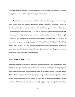 Pendidikan Malaysia (Malaysia Education Blueprint) 2013-2025 yang menggariskan 11 anjakan

strategik dan operasi untuk mengubah sistem pendidikan negara.




         Melalui pelan itu, penekanan akan diberi kepada melengkapkan generasi muda dengan

enam kualiti iaitu pengetahuan, kemahiran berfikir, kemahiran memimpin, kemahiran

dwibahasa, etika dan kerohanian serta memiliki identiti kebangsaan melalui 3 Gelombang

Transformasi iaitu dalam Gelombang 1 (2012-2015) menumpukan kepada usaha memperbaiki

sistem dengan memberi sokongan guru dan tumpuan kepada kemahiran asas, Gelombang 2

(2016-2020) pula mempercepatkan penambahbaikan sistem dan Gelombang 3 (2021-2025) ke

arah kecemerlangan menerusi operasi yang lebih fleksibel. Menurut YAB Dato’ Seri Mohd Najib

bin Tun Abdul Razak (2012), bagi mencapai aspirasi yang tinggi di tengah-tengah persekitaran

global yang semakin berdaya saing, kita tidak boleh berdiam diri. Negara memerlukan

transformasi sistem pendidikan yang menyeluruh”.




2.0 KEMAHIRAN ABAD KE -21


Dalam menuju ke arah pendidikan abad ke-21, pelbagai kemajuan yang dikecapi oleh setiap

individu secara global mahupun local. Profesion perguruan adalah yang bertanggungjawab

dalam melaksanakan dasar sistem pendidikan yang berpandukan Falsafah Pendidikan Negara

(FPN).    Dalam menjana dan melahirkan pelajar yang seimbang dari segi jasmani, emosi,

rohani, intelek dan sosial (JERIS). Selain itu juga, FPN juga memberi penekanan kepada

kemahiran 3M (membaca, mengira dan menulis), sejajar dengan itu juga kemahiran baru




                                             7
 