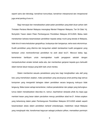 seperti sains dan teknologi, kemahiran komunikasi, kemahiran interpersonal dan intrapersonal

juga amat penting di era ini.


       Bagi mencapai dan merealisasikan pelan-pelan pendidikan yang telah diuar-uarkan oleh

Timbalan Perdana Menteri Malaysia merangkap Menteri Pelajaran Malaysia, Tan Sri Dato’ Hj.

Muhyiddin Yassin dalam Pelan Pembangunan Pendidikan Malaysia 2013-2025. Beliau telah

menekankan bahawa kesamarataan pendidikan kepada setiap murid yang berada di Malaysia,

tidak kira di mana kedudukan geografinya, budayanya dan bangsanya, serta sosio ekonominya.

Kualiti pendidikan yang diterima dan bangunkan adalah berdasarkan kualiti pengajaran yang

berkesan untuk mentransformasi pendidikan ke arah abad ke-21. Menurut beliau lagi,

kementerian     beriltizam      untuk   meningkatkan   kualiti   pengajaran   sekolah   dengan

memperkukuhkan amalan terbaik sedia ada, dan memberikan ganjaran kepada guru berkualiti

dalam bentuk laluan kerjaya yang lebih baik untuk mereka.


       Dalam membentuk sesuatu persekitaran yang baru bagi menghasilkan satu alaf yang

baru yang memerlukan anjakan, maka persediaan yang secukupnya amat penting bagi semua

komponen yang mengambil bahagian dalam pendidikan secara langsung mahupun tidak

langsung. Maka bukan sahaja kementerian, institusi persekolahan dan pelajar yang bertungkus-

lumus dalam merealisasikan idea-idea ini, namun, keprihatinan daripada pihak ibu bapa juga

memberi kesan yang besar dalam perubahan menuju pendidikan abad ke-21. Antara anjakan

yang terkandung dalam pelan Pembangunan Pendidikan Malaysia 2013-2025 adalah seperti

kesamarataan akses dalam pendidikan bertaraf antarabangsa, melahirkan rakyat Malaysia

yang menghayati nilai, transformasi keguruan sebagai profesion pilihan, memastikan pemimpin



                                                8
 