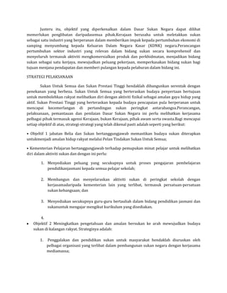 Justeru itu, objektif yang diperkenalkan dalam Dasar Sukan Negara dapat dilihat
memerlukan penglibatan daripadasemua pihak.Kerajaan berusaha untuk meletakkan sukan
sebagai satu industri yang berperanan dalam memberikan impak kepada pertumbuhan ekonomi di
samping menyumbang kepada Keluaran Dalam Negara Kasar (KDNK) negara.Perancangan
pertumbuhan sektor industri yang relevan dalam bidang sukan secara komprehensif dan
menyeluruh termasuk aktiviti mengkomersialkan produk dan perkhidmatan, menjadikan bidang
sukan sebagai satu kerjaya, mewujudkan peluang pekerjaan, memperkasakan bidang sukan bagi
tujuan menjana pendapatan dan memberi pulangan kepada pelaburan dalam bidang ini.

STRATEGI PELAKSANAAN

        Sukan Untuk Semua dan Sukan Prestasi Tinggi hendaklah dibangunkan serentak dengan
penekanan yang berbeza. Sukan Untuk Semua yang berteraskan budaya penyertaan bertujuan
untuk membolehkan rakyat melibatkan diri dengan aktiviti fizikal sebagai amalan gaya hidup yang
aktif. Sukan Prestasi Tinggi yang berteraskan kepada budaya pencapaian pula berperanan untuk
mencapai kecemerlangan di pertandingan sukan peringkat antarabangsa.Perancangan,
pelaksanaan, pemantauan dan penilaian Dasar Sukan Negara ini perlu melibatkan kerjasama
pelbagai pihak termasuk agensi Kerajaan, bukan Kerajaan, pihak awam serta swasta.Bagi mencapai
setiap objektif di atas, strategi-strategi yang telah dikenal pasti adalah seperti yang berikut:

• Objeltif 1 jabatan Belia dan Sukan bertanggungjawab memastikan budaya sukan diterapkan
untukmenjadi amalan hidup rakyat melalui Pelan Tindakan Sukan Untuk Semua;

• Kementerian Pelajaran bertanggungjawab terhadap pemupukan minat pelajar untuk melibatkan
diri dalam aktiviti sukan dan dengan ini perlu:

       1. Menyediakan peluang yang secukupnya untuk proses pengajaran pembelajaran
          pendidikanjasmani kepada semua pelajar sekolah;

       2. Membangun dan menyelaraskan aktiviti sukan di peringkat sekolah dengan
          kerjasamadaripada kementerian lain yang terlibat, termasuk persatuan-persatuan
          sukan kebangsaan; dan

       3. Menyediakan secukupnya guru-guru bertauliah dalam bidang pendidikan jasmani dan
          sukanuntuk mengajar mengikut kurikulum yang disediakan.

       4.
   Objektif 2 Meningkatkan pengetahuan dan amalan bersukan ke arah mewujudkan budaya
   sukan di kalangan rakyat. Strateginya adalah:

       1.   Penggalakan dan pendidikan sukan untuk masyarakat hendaklah diuruskan oleh
            pelbagai organisasi yang terlibat dalam pembangunan sukan negara dengan kerjasama
            mediamassa;
 