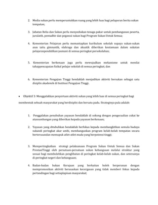 2. Media sukan perlu memperuntukkan ruang yang lebih luas bagi pelaporan berita sukan
          tempatan;

       3. Jabatan Belia dan Sukan perlu menyediakan tenaga pakar untuk pembangunan peserta,
          jurulatih, pentadbir dan pegawai sukan bagi Program Sukan Untuk Semua;

       4. Kementerian Pelajaran perlu memantapkan kurikulum sekolah supaya sukan-sukan
          asas iaitu gimnastik, olahraga dan akuatik diberikan keutamaan dalam sukatan
          pelajaranpendidikan jasmani di semua peringkat persekolahan;



       5.    Kementerian berkenaan juga perlu mewujudkan mekanisme               untuk menilai
            tahappencapaian fizikal pelajar sekolah di semua peringkat; dan



       6. Kementerian Pengajian Tinggi hendaklah menjadikan aktiviti bersukan sebagai satu
          disiplin akademik di Institusi Pengajian Tinggi.



   Objektif 3: Menggalakkan penyertaan aktiviti sukan yang lebih luas di semua peringkat bagi

membentuk sebuah masyarakat yang berdisiplin dan bersatu padu. Strateginya pula adalah:



       1.   Penggalakan penubuhan yayasan hendaklah di sokong dengan pengecualian cukai ke
            atassumbangan yang diberikan kepada yayasan berkenaan;

       2. Yayasan yang ditubuhkan hendaklah berfokus kepada membangkitkan semula budaya
          sukandi peringkat akar umbi, membangunkan program kelab-kelab tempatan secara
          berterusandan memupuk atlet-atlet muda yang berpotensi tinggi;



       3. Mempertingkatkan strategi pelaksanaan Program Sukan Untuk Semua dan Sukan
          PrestasiTinggi oleh persatuan-persatuan sukan kebangsaan melalui struktur yang
          sesuai bagi membolehkan penglibatan di peringkat kelab-kelab sukan, dan seterusnya
          di peringkat negeri dan kebangsaan;

       4. Badan-badan bukan Kerajaan yang berkaitan boleh berperanan dengan
          mempromosikan aktiviti berasaskan kecergasan yang tidak memberi fokus kepada
          pertandingan bagi setiaplapisan masyarakat;
 