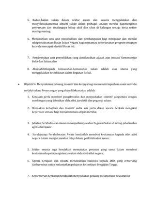 5.   Badan-badan sukan dalam sektor awam dan swasta menggalakkan dan
       menyelaraskansemua aktiviti sukan dalam pelbagai jabatan mereka bagimenjamin
       penyertaan dan amalangaya hidup aktif dan sihat di kalangan tenaga kerja sektor
       masing-masing;

  6. Menubuhkan satu unit penyelidikan dan pembangunan bagi mengukur dan menilai
     tahappelaksanaan Dasar Sukan Negara bagi memantau keberkesanan program-program
     ke arah mencapai objektif Dasar ini;



  7.   Pembentukan unit penyelidikan yang dimaksudkan adalah atas inisiatif Kementerian
       Belia dan Sukan; dan

  8.   Aksesabilitikepada kemudahan-kemudahan sukan           adalah   asas   utama    yang
       menggalakkan keterlibatan dalam kegiatan fizikal.



Objektif 4: Menyediakan peluang, insentif dan kerjaya bagi memenuhi keperluan asasi individu

melalui sukan. Perancangan yang akan dilaksanakan adalah:

  1. Kerajaan perlu memberi pengiktirafan dan menyediakan insentif yangsetara dengan
     sumbangan yang diberikan oleh atlet, jurulatih dan pegawai sukan;

  2. Skim-skim kebajikan dan insentif sedia ada perlu dikaji secara berkala mengikut
     keperluan semasa bagi menjamin masa depan mereka;



  3. Jabatan Perkhidmatan Awam mewujudkan jawatan Pegawai Sukan di setiap jabatan dan
     agensi Kerajaan;

  4.   Suruhanjaya Perkhidmatan Awam hendaklah memberi keutamaan kepada atlet-atlet
       negara dalam mengisi jawatan tetap dalam perkhidmatan awam;



  5. Sektor swasta juga hendaklah memainkan peranan yang sama dalam memberi
     keutamaankepada pengisian jawatan oleh atlet-atlet negara;

  6. Agensi Kerajaan dan swasta menawarkan biasiswa kepada atlet yang cemerlang
     danberminat untuk melanjutkan pelajaran ke Institusi Pengajian Tinggi;



  7. Kementerian berkaitan hendaklah menyediakan peluang melanjutkan pelajaran ke
 