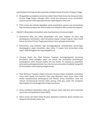 politeknikatau kolej bagi mereka yang tidak mendapat tempat di Institusi Pengajian Tinggi;

8. Menggalakkan peningkatan penyertaan dalam Sukan Untuk Semua dan kemajuan Sukan
   Prestasi Tinggi dengan sokongan sektor swasta dan dermawan secara menubuhkan
   yayasan-yayasan sukan bagi tujuan menaja segala kegiatan sukan; dan

9. Pihak swasta dan individu digalakkan untuk menubuhkan yayasan atau menyumbang
   bagi membiayai program dan aktiviti sukan serta kebajikan atlet, jurulatih dan pegawai.

Objektif 5: Menyediakan kemudahan sukan bagi keperluan di semua peringkat.

1. Kementerian Belia dan Sukan menyediakan satu pelan tindakan 10 tahun bagi
   pembangunan infrastruktur sukan berasaskan kepada strategi Program Sukan Untuk
   Semua dan Sukan Prestasi Tinggi yang meliputi semua golongan masyarakat;

2. Kementerian yang berkaitan juga bertanggungjawab menyelaraskan perancangan
   danpengagihan segala kemudahan sukan dalam 12 negara serta memastikan setiap
   negeri tidak ketinggalan dari segi pengagihan ini;



3.   Kerajaan Negeri dan Pihak Berkuasa Tempatan bertanggungjawab merancang
     kemudahan sukan peringkat negeri dan daerah dan memastikan keseimbangan
     pembangunan antara kawasan bandar dan luar bandar. Di samping itu, penyediaan
     pelan-pelan pembangunanbandar baru dan kawasan perumahan hendaklah mengambil
     kira kemudahan sukan danpenyelenggaraannya;



4. Pihak Berkuasa Tempatan dengan kerjasama Kerajaan Negeri hendaklah memastikan
   status tanah lapang serta kawasan hijau yang digunakan untuk tujuan sukan tidak
   ditukar kepadakawasan pembangunan dan industri. Semua kemudahan sukan dan
   rekreasi awamtermasuk kawasan bukit, gunung, tasik, gua, pantai dan seumpama
   diperlengkap serta diselenggarakan dengan sewajarnya;



5. Semua pembinaan kemudahan sukan dan rekreasi awam yang baru perlu memenuhi
   syarat mesra Orang Kelainan Upaya (OKU);

6. Sektor swasta dan badan bukan Kerajaan digalakkan membantu dalam membina dan
   mengurus infrastruktur sukan; dan
 