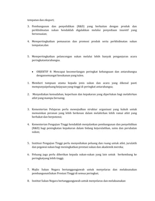 tempatan dan eksport;

3. Pembangunan dan penyelidikan (R&D) yang berkaitan dengan produk dan
   perkhidmatan sukan hendaklah digalakkan melalui penyediaan insentif yang
   bersesuaian;

4. Mempertingkatkan pemasaran dan promosi produk serta perkhidmatan sukan
   tempatan;dan



5. Mempertingkatkan pelancongan sukan melalui lebih banyak penganjuran acara
   peringkatantarabangsa.



        OBJEKTIF 8: Mencapai kecemerlangan peringkat kebangsaan dan antarabangsa
        dengansemangat kesukanan yang tulen.

1. Memberi tumpuan utama kepada jenis sukan dan acara yang dikenal pasti
   mempunyaipeluang kejayaan yang tinggi di peringkat antarabangsa;

2.   Menyediakan kemudahan, keperluan dan kepakaran yang diperlukan bagi melahirkan
     atlet yang mampu bersaing;



3. Kementerian Pelajaran perlu mewujudkan struktur organisasi yang kukuh untuk
   memainkan peranan yang lebih berkesan dalam melahirkan lebih ramai atlet yang
   berbakat dan berpotensi;

4. Kementerian Pengajian Tinggi hendaklah menjalankan pembangunan dan penyelidikan
   (R&D) bagi peningkatan kepakaran dalam bidang kejurulatihan, sains dan perubatan
   sukan;



5. Institusi Pengajian Tinggi perlu menyediakan peluang dan ruang untuk atlet, jurulatih
   dan pegawai sukan bagi meningkatkan prestasi sukan dan akademik mereka;

6. Peluang juga perlu diberikan kepada sukan-sukan yang lain untuk berkembang ke
   peringkatyang lebih tinggi;



7. Majlis Sukan Negara bertanggungjawab untuk menyelaras dan melaksanakan
   pembangunanSukan Prestasi Tinggi di semua peringkat;

8. Institut Sukan Negara bertanggungjawab untuk menyelaras dan melaksanakan
 