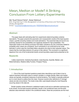 Mean, Median or Mode? A Striking
Conclusion From Lottery Experiments
Md. Tousif Zaman Fahim* , Kaiser Mahmud
B.Sc. Engineering in CSE, Bangladesh University of Business and Technology,
Dhaka, Bangladesh
Email: * tousifzaman@tutanota.com, 19202103427@cse.bubt.edu.bd
Abstract
This paper deals with estimating data from experiments determining lottery certainty
equivalents. The paper presents the parametric and nonparametric results of the least squares
(mean), quantile (including median) and mode estimations. The examined data are found to be
positively skewed for low probabilities and negatively skewed for high probabilities. This
observation leads to the striking conclusion that lottery valuations are only nonlinearly related to
probability when means are considered. Such nonlinearity is not confirmed by the mode
estimator in which case the most likely lottery valuations are close to their expected values. This
means that the most likely behavior of a group is fully rational. This conclusion is a significant
departure from one of the fundamental results concerning lottery experiments presented so far.
Keywords
Lottery experiments, Certainty Equivalents, Least Squares, Quantile, Median, and
Mode Estimators, Relative Utility Function, Prospect Theory.
1. Introduction
1.1. One of the most important questions posed when describing a set of data is how to
capture important information about a random variable in a single quantity. Mean and median
values are typically considered measures of central tendency. The median is typically preferred
as it is more robust to outliers than the mean. However several other definitions of “average”
values are also encountered. The mode is less often used despite being the most frequently
occurring values in the data set.
Similar question arises whenever a statistical model is built and an estimation technique has
to be chosen. As the least squares estimation results in the conditional mean and the least
absolute value estimation results in the conditional median, these two procedures are the most
1
 