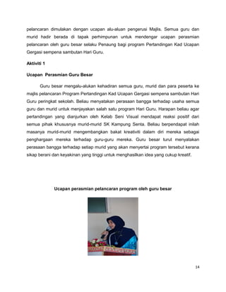 pelancaran dimulakan dengan ucapan alu-aluan pengerusi Majlis. Semua guru dan
murid hadir berada di tapak perhimpunan untuk mendengar ucapan perasmian
pelancaran oleh guru besar selaku Penaung bagi program Pertandingan Kad Ucapan
Gergasi sempena sambutan Hari Guru.

Aktiviti 1

Ucapan Perasmian Guru Besar

       Guru besar mengalu-alukan kehadiran semua guru, murid dan para peserta ke
majlis pelancaran Program Pertandingan Kad Ucapan Gergasi sempena sambutan Hari
Guru peringkat sekolah. Beliau menyatakan perasaan bangga terhadap usaha semua
guru dan murid untuk menjayakan salah satu program Hari Guru. Harapan beliau agar
pertandingan yang dianjurkan oleh Kelab Seni Visual mendapat reaksi positif dari
semua pihak khususnya murid-murid SK Kampung Senta. Beliau berpendapat inilah
masanya murid-murid mengembangkan bakat kreativiti dalam diri mereka sebagai
penghargaan mereka terhadap guru-guru mereka. Guru besar turut menyatakan
perasaan bangga terhadap setiap murid yang akan menyertai program tersebut kerana
sikap berani dan keyakinan yang tinggi untuk menghasilkan idea yang cukup kreatif.




             Ucapan perasmian pelancaran program oleh guru besar




                                                                                     14
 