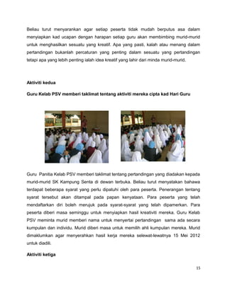Beliau turut menyarankan agar setiap peserta tidak mudah berputus asa dalam
menyiapkan kad ucapan dengan harapan setiap guru akan membimbing murid-murid
untuk menghasilkan sesuatu yang kreatif. Apa yang pasti, kalah atau menang dalam
pertandingan bukanlah percaturan yang penting dalam sesuatu yang pertandingan
tetapi apa yang lebih penting ialah idea kreatif yang lahir dari minda murid-murid.




Aktiviti kedua

Guru Kelab PSV memberi taklimat tentang aktiviti mereka cipta kad Hari Guru




Guru Panitia Kelab PSV memberi taklimat tentang pertandingan yang diadakan kepada
murid-murid SK Kampung Senta di dewan terbuka. Beliau turut menyatakan bahawa
terdapat beberapa syarat yang perlu dipatuhi oleh para peserta. Penerangan tentang
syarat tersebut akan ditampal pada papan kenyataan. Para peserta yang telah
mendaftarkan diri boleh merujuk pada syarat-syarat yang telah dipamerkan. Para
peserta diberi masa seminggu untuk menyiapkan hasil kreativiti mereka. Guru Kelab
PSV meminta murid memberi nama untuk menyertai pertandingan sama ada secara
kumpulan dan individu. Murid diberi masa untuk memilih ahli kumpulan mereka. Murid
dimaklumkan agar menyerahkan hasil kerja mereka selewat-lewatnya 15 Mei 2012
untuk diadili.

Aktiviti ketiga

                                                                                      15
 