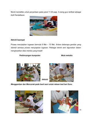 Murid mendaftar untuk penyertaan pada pukul 11.00 pagi. 3 orang guru terlibat sebagai
AJK Pendaftaran.




Aktiviti keempat

Proses menyiapkan tugasan bermula 9 Mei – 15 Mei. Antara beberapa gambar yang
diambil semasa proses menyiapkan tugasan. Pelbagai teknik seni digunakan dalam
menghasilkan idea mereka yang kreatif.

          Perbincangan kumpulan                             Mula melukis




                                     Aktiviti

Menggambar dan Mencorak pada hasil seni untuk rekaan kad hari Guru




                                                                                   16
 