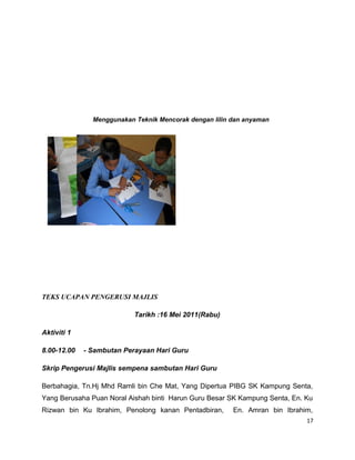 Menggunakan Teknik Mencorak dengan lilin dan anyaman




TEKS UCAPAN PENGERUSI MAJLIS

                           Tarikh :16 Mei 2011(Rabu)

Aktiviti 1

8.00-12.00   - Sambutan Perayaan Hari Guru

Skrip Pengerusi Majlis sempena sambutan Hari Guru

Berbahagia, Tn.Hj Mhd Ramli bin Che Mat, Yang Dipertua PIBG SK Kampung Senta,
Yang Berusaha Puan Noral Aishah binti Harun Guru Besar SK Kampung Senta, En. Ku
Rizwan bin Ku Ibrahim, Penolong kanan Pentadbiran,      En. Amran bin Ibrahim,
                                                                             17
 