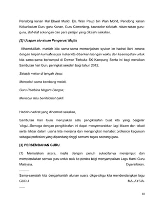 Penolong kanan Hal Ehwal Murid, En. Wan Pauzi bin Wan Mohd, Penolong kanan
Kokurikulum Guru-guru Kanan, Guru Cemerlang, kaunselor sekolah, rakan-rakan guru-
guru, staf-staf sokongan dan para pelajar yang dikasihi sekalian.

[2] Ucapan alu-aluan Pengerusi Majlis

 Alhamdulillah, marilah kita sama-sama memanjatkan syukur ke hadrat Ilahi kerana
dengan limpah kurniaNya jua maka kita diberikan luangan waktu dan kesempatan untuk
kita sama-sama berkumpul di Dewan Terbuka SK Kampung Senta ini bagi meraikan
Sambutan hari Guru peringkat sekolah bagi tahun 2012.

Selasih mekar di tengah desa;

Mencelah sama kembang melati,

Guru Pembina Negara Bangsa;

Menabur ilmu berkhidmat bakti.



Hadirin-hadirat yang dihormati sekalian,

Sambutan Hari Guru merupakan satu pengiktirafan buat kita yang bergelar
’cikgu’..Semoga dengan pengiktirafan ini dapat menyemarakkan lagi iltizam dan tekad
serta ikhtiar dalam usaha kita menjana dan mengangkat martabat profesion keguruan
sebagai profesion yang dipandang tinggi semurni tugas seorang guru.

[3] PERSEMBAHAN GURU

{1}      Memulakan   acara,   majlis   dengan   penuh   sukacitanya   menjemput   dan
mempersilakan semua guru untuk naik ke pentas bagi menyampaikan Lagu Kami Guru
Malaysia.                                                                Dipersilakan.
...........
Sama-samalah kita dengarkanlah alunan suara cikgu-cikgu kita mendendangkan lagu
GURU                                                                      MALAYSIA.
......

                                                                                   18
 