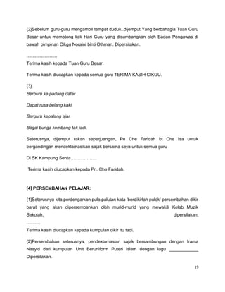 {2}Sebelum guru-guru mengambil tempat duduk..dijemput Yang berbahagia Tuan Guru
Besar untuk memotong kek Hari Guru yang disumbangkan oleh Badan Pengawas di
bawah pimpinan Cikgu Noraini binti Othman. Dipersilakan.

.........................
Terima kasih kepada Tuan Guru Besar.

Terima kasih diucapkan kepada semua guru TERIMA KASIH CIKGU.

{3}
Berburu ke padang datar

Dapat rusa belang kaki

Berguru kepalang ajar

Bagai bunga kembang tak jadi.

Seterusnya, dijemput rakan seperjuangan, Pn Che Faridah bt Che Isa untuk
bergandingan mendeklamasikan sajak bersama saya untuk semua guru

Di SK Kampung Senta………………

 Terima kasih diucapkan kepada Pn. Che Faridah.



[4] PERSEMBAHAN PELAJAR:

{1}Seterusnya kita perdengarkan pula palutan kata ’berdikirlah pulok’ persembahan dikir
barat yang akan dipersembahkan oleh murid-murid yang mewakili Kelab Muzik
Sekolah,                                                                  dipersilakan.
...........
Terima kasih diucapkan kepada kumpulan dikir itu tadi.

{2}Persembahan seterusnya, pendeklamasian sajak bersambungan dengan Irama
Nasyid dari kumpulan Unit Beruniform Puteri Islam dengan lagu ____________
Dipersilakan.

                                                                                     19
 