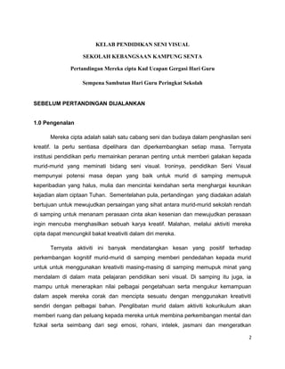 KELAB PENDIDIKAN SENI VISUAL

                    SEKOLAH KEBANGSAAN KAMPUNG SENTA

               Pertandingan Mereka cipta Kad Ucapan Gergasi Hari Guru

                    Sempena Sambutan Hari Guru Peringkat Sekolah


SEBELUM PERTANDINGAN DIJALANKAN


1.0 Pengenalan

      Mereka cipta adalah salah satu cabang seni dan budaya dalam penghasilan seni
kreatif. Ia perlu sentiasa dipelihara dan diperkembangkan setiap masa. Ternyata
institusi pendidikan perlu memainkan peranan penting untuk memberi galakan kepada
murid-murid yang meminati bidang seni visual. Ironinya, pendidikan Seni Visual
mempunyai potensi masa depan yang baik untuk murid di samping memupuk
keperibadian yang halus, mulia dan mencintai keindahan serta menghargai keunikan
kejadian alam ciptaan Tuhan. Sementelahan pula, pertandingan yang diadakan adalah
bertujuan untuk mewujudkan persaingan yang sihat antara murid-murid sekolah rendah
di samping untuk menanam perasaan cinta akan kesenian dan mewujudkan perasaan
ingin mencuba menghasilkan sebuah karya kreatif. Malahan, melalui aktiviti mereka
cipta dapat mencungkil bakat kreativiti dalam diri mereka.

      Ternyata aktiviti ini banyak mendatangkan kesan yang positif terhadap
perkembangan kognitif murid-murid di samping memberi pendedahan kepada murid
untuk untuk menggunakan kreativiti masing-masing di samping memupuk minat yang
mendalam di dalam mata pelajaran pendidikan seni visual. Di samping itu juga, ia
mampu untuk menerapkan nilai pelbagai pengetahuan serta mengukur kemampuan
dalam aspek mereka corak dan mencipta sesuatu dengan menggunakan kreativiti
sendiri dengan pelbagai bahan. Penglibatan murid dalam aktiviti kokurikulum akan
memberi ruang dan peluang kepada mereka untuk membina perkembangan mental dan
fizikal serta seimbang dari segi emosi, rohani, intelek, jasmani dan mengeratkan

                                                                                 2
 