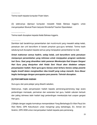................
Terima kasih kepada kumpulan Puteri Islam.



{3}     seterusnya           dijemput   kumpulan   mewakili   Kelab   Bahasa   Inggeris   untuk
menyampaikan Musical Poem berjudul Wonderfull Teacher Dipersilakan

..........................
Terima kasih diucapkan kepada Kelab Bahasa Inggeris.

.................
Demikian tadi berakhirnya persembahan dari murid-murid yang mewakili setiap kelab,
persatuan dan unit beruniform di bawah pimpinan guru-guru terhebat. Terima kasih
sekalung budi diucapkan kepada semua yang menjayakan persembahan itu tadi.

Untuk makluman semua hadirin, setiap kelab, unit beruniform serta persatuan
mempunyai persembahan yang istimewa untuk menjayakan program sambutan
hari Guru. Saat yang dinantikan ialah pameran Merekacipta Kad Ucapan Gergasi
Hari Guru yang dianjurkan oleh Kelab Seni Visual akan diadakan selepas
penyampaian hadiah. Kami guru-guru berasa amat terharu kerana setiap peserta
begitu kreatif dalam menghasilkan idea kreatif yang cukup menarik. Guru Besar
begitu berbangga dengan pencapaian para peserta. Tahniah diucapkan.

[5] PENYAMPAIAN HADIAH

Guru-guru dan para pelajar yang dikasihi sekalian,

Seterusnya, majlis penyampaian hadiah kepada pemenang-pemenang bagi acara
pertandingan memasak, permainan dan sukaneka hari guru, hadiah cabutan bertuah
dan paling istimewa ialah hadiah bagi pertandingan merekacipta kad ucapan gergasi
Hari guru.

{1}Majlis dengan segala hormatnya mempersilakan Yang Berbahagia En Wan Pauzi bin
Wan Mohd, GPK Kokurikulum untuk mengiringi yang berbahagia, En. Amran bin
Ibrahim, GPK HEM untuk menyampaikan hadiah kepada para pemenang.

                                                                                             20
 