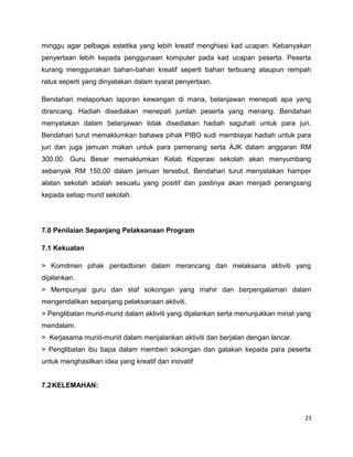 minggu agar pelbagai estetika yang lebih kreatif menghiasi kad ucapan. Kebanyakan
penyertaan lebih kepada penggunaan komputer pada kad ucapan peserta. Peserta
kurang menggunakan bahan-bahan kreatif seperti bahan terbuang ataupun rempah
ratus seperti yang dinyatakan dalam syarat penyertaan.

Bendahari melaporkan laporan kewangan di mana, belanjawan menepati apa yang
dirancang. Hadiah disediakan menepati jumlah peserta yang menang. Bendahari
menyatakan dalam belanjawan tidak disediakan hadiah saguhati untuk para juri.
Bendahari turut memaklumkan bahawa pihak PIBG sudi membiayai hadiah untuk para
juri dan juga jamuan makan untuk para pemenang serta AJK dalam anggaran RM
300.00. Guru Besar memaklumkan Kelab Koperasi sekolah akan menyumbang
sebanyak RM 150.00 dalam jamuan tersebut. Bendahari turut menyatakan hamper
alatan sekolah adalah sesuatu yang positif dan pastinya akan menjadi perangsang
kepada setiap murid sekolah.




7.0 Penilaian Sepanjang Pelaksanaan Program

7.1 Kekuatan

> Komitmen pihak pentadbiran dalam merancang dan melaksana aktiviti yang
dijalankan.
> Mempunyai guru dan staf sokongan yang mahir dan berpengalaman dalam
mengendalikan sepanjang pelaksanaan aktiviti.
> Penglibatan murid-murid dalam aktiviti yang dijalankan serta menunjukkan minat yang
mendalam.
> Kerjasama murid-murid dalam menjalankan aktiviti dan berjalan dengan lancar.
> Penglibatan ibu bapa dalam memberi sokongan dan galakan kepada para peserta
untuk menghasilkan idea yang kreatif dan inovatif


7.2 KELEMAHAN:



                                                                                   23
 
