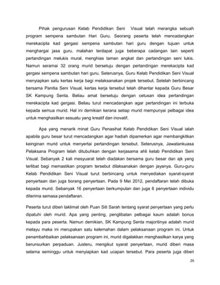 Pihak pengurusan Kelab Pendidikan Seni            Visual telah merangka sebuah
program sempena sambutan Hari Guru. Seorang peserta telah mencadangkan
merekacipta kad gergasi sempena sambutan hari guru dengan tujuan untuk
menghargai jasa guru. malahan terdapat juga beberapa cadangan lain seperti
pertandingan melukis mural, menghias taman angkat dan pertandingan seni lukis.
Namun seramai 32 orang murid bersetuju dengan pertandingan merekacipta kad
gergasi sempena sambutan hari guru. Seterusnya, Guru Kelab Pendidikan Seni Visual
menyiapkan satu kertas kerja bagi melaksanakan projek tersebut. Setelah berbincang
bersama Panitia Seni Visual, kertas kerja tersebut telah dihantar kepada Guru Besar
SK Kampung Senta. Beliau amat bersetuju dengan cetusan idea pertandingan
merekacipta kad gergasi. Beliau turut mencadangkan agar pertandingan ini terbuka
kepada semua murid. Hal ini demikian kerana setiap murid mempunyai pelbagai idea
untuk menghasilkan sesuatu yang kreatif dan inovatif.

      Apa yang menarik minat Guru Penasihat Kelab Pendidikan Seni Visual ialah
apabila guru besar turut mencadangkan agar hadiah dipamerkan agar membangkitkan
keinginan murid untuk menyertai pertandingan tersebut. Seterusnya, Jawatankuasa
Pelaksana Program telah ditubuhkan dengan kerjasama ahli kelab Pendidikan Seni
Visual. Sebanyak 2 kali mesyuarat telah diadakan bersama guru besar dan ajk yang
terlibat bagi memastikan program tersebut dilaksanakan dengan jayanya. Guru-guru
Kelab Pendidikan Seni Visual turut berbincang untuk menyediakan syarat-syarat
penyertaan dan juga borang penyertaan. Pada 9 Mei 2012, pendaftaran telah dibuka
kepada murid. Sebanyak 16 penyertaan berkumpulan dan juga 6 penyertaan individu
diterima semasa pendaftaran.

Peserta turut diberi taklimat oleh Puan Siti Sarah tentang syarat penyertaan yang perlu
dipatuhi oleh murid. Apa yang penting, penglibatan pelbagai kaum adalah bonus
kepada para peserta. Namun demikian, SK Kampung Senta majoritinya adalah murid
melayu maka ini merupakan satu kelemahan dalam pelaksanaan program ini. Untuk
penambahbaikan pelaksanaan program ini, murid digalakkan menghasilkan karya yang
berunsurkan perpaduan. Justeru, mengikut syarat penyertaan, murid diberi masa
selama seminggu untuk menyiapkan kad ucapan tersebut. Para peserta juga diberi

                                                                                     26
 