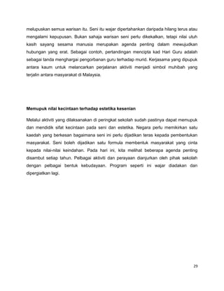 melupuskan semua warisan itu. Seni itu wajar dipertahankan daripada hilang terus atau
mengalami kepupusan. Bukan sahaja warisan seni perlu dikekalkan, tetapi nilai utuh
kasih sayang sesama manusia merupakan agenda penting dalam mewujudkan
hubungan yang erat. Sebagai contoh, pertandingan mencipta kad Hari Guru adalah
sebagai tanda menghargai pengorbanan guru terhadap murid. Kerjasama yang dipupuk
antara kaum untuk melancarkan perjalanan aktiviti menjadi simbol muhibah yang
terjalin antara masyarakat di Malaysia.




Memupuk nilai kecintaan terhadap estetika kesenian

Melalui aktiviti yang dilaksanakan di peringkat sekolah sudah pastinya dapat memupuk
dan mendidik sifat kecintaan pada seni dan estetika. Negara perlu memikirkan satu
kaedah yang berkesan bagaimana seni ini perlu dijadikan teras kepada pembentukan
masyarakat. Seni boleh dijadikan satu formula membentuk masyarakat yang cinta
kepada nilai-nilai keindahan. Pada hari ini, kita melihat beberapa agenda penting
disambut setiap tahun. Pelbagai aktiviti dan perayaan dianjurkan oleh pihak sekolah
dengan pelbagai bentuk kebudayaan. Program seperti ini wajar diadakan dan
dipergiatkan lagi.




                                                                                   29
 