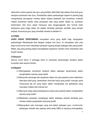 silaturahim antara peserta dan guru yang terlibat, lebih-lebih lagi ciptaan khas buat guru
sempena sambutan Hari Guru. Pembabitan dalam pertandingan seperti ini penting bagi
mengimbangi pencapaian mereka dalam bidang akademik dan kemahiran insaniah
melalui kemahiran berfikir serta penjanaan idea yang kreatif. Selain itu, peraduan
bertemakan Hari Guru dapat memupuk rasa tanggungjawab dan hormat serta
kerjasama yang tinggi dalam diri pelajar terhadap golongan pendidik yang banyak
berjasa, khususnya guru yang mendidik mereka di sekolah ini.

2.0 TEMA
GURU INSAN TERISTIMEWA merupakan tema yang dipilih bagi menjayakan
pertandingan Merekacipta Kad Gergasi Ucapan hari Guru. Ini merupakan satu cara
bagi murid-murid untuk meluahkan perasaan sayang dengan pelbagai idea yang kreatif.
Malah, apa yang penting dapat meningkatkan keyakinan mereka untuk meluahkan idea
kreatif mereka.

3.0 Sasaran
Semua murid tahun 3 sehingga tahun 6 menyertai pertandingan tersebut dalam
kumpulan atau secara individu.

4.0 Objektif
      4.1 Meningkatkan kemahiran kreativiti dalam kalangan kanak-kanak dalam
           menghasilkan sesuatu yang kreatif.
      4.2 Menyuntik semangat dan keyakinan dalam diri para peserta untuk melahirkan
           idea-idea kretif yang berteraskan nilai-nilai hidup yang positif, mampan serta
           mempunyai jati diri yang teguh dalam menghadapi era globalisasi yang
           mencabar melalui slot motivasi diri.

      4.3 Memupuk sikap saling bekerjasama antara para peserta dalam menghasilkan
           sesuatu yang kreatif

      4.4 Melahirkan perasaan menghargai dalam kalangan peserta terhadap guru
           mereka melalui penghasilan kad yang kreatif

      4.5 Mewujudkan satu hubungan yang erat dalam kalangan guru, murid-murid,
           kakitangan sekolah dan pekerja serta pihak PIBG di samping meningkatkan
                                                                                         3
 