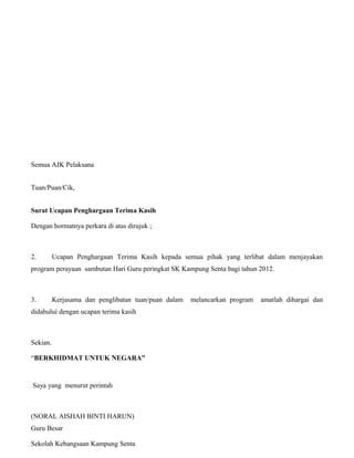 Semua AJK Pelaksana
   12.0 Lampiran

Tuan/Puan/Cik,
   Surat Penghargaan Terima Kasih


Surat Ucapan Penghargaan Terima Kasih

Dengan hormatnya perkara di atas dirujuk ;



2.        Ucapan Penghargaan Terima Kasih kepada semua pihak yang terlibat dalam menjayakan
program perayaan sambutan Hari Guru peringkat SK Kampung Senta bagi tahun 2012.



3.        Kerjasama dan penglibatan tuan/puan dalam   melancarkan program   amatlah dihargai dan
didahului dengan ucapan terima kasih



Sekian.

“BERKHIDMAT UNTUK NEGARA”


Saya yang menurut perintah



(NORAL AISHAH BINTI HARUN)                                                                30
Guru Besar

Sekolah Kebangsaan Kampung Senta
 