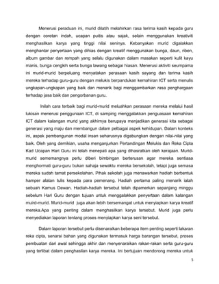 Menerusi peraduan ini, murid dilatih melahirkan rasa terima kasih kepada guru
dengan coretan indah, ucapan puitis atau sajak, selain menggunakan kreativiti
menghasilkan karya yang tinggi nilai seninya. Kebanyakan murid digalakkan
menghantar penyertaan yang dihias dengan kreatif menggunakan bunga, daun, riben,
album gambar dan rempah yang selalu digunakan dalam masakan seperti kulit kayu
manis, bunga cengkih serta bunga lawang sebagai hiasan. Menerusi aktiviti seumpama
ini murid-murid berpeluang menyatakan perasaan kasih sayang dan terima kasih
mereka terhadap guru-guru dengan melukis berpandukan kemahiran ICT serta menulis
ungkapan-ungkapan yang baik dan menarik bagi menggambarkan rasa penghargaan
terhadap jasa baik dan pengorbanan guru.

       Inilah cara terbaik bagi murid-murid meluahkan perasaan mereka melalui hasil
lukisan menerusi penggunaan ICT, di samping menggalakkan penguasaan kemahiran
ICT dalam kalangan murid yang akhirnya berupaya menjadikan generasi kita sebagai
generasi yang maju dan membangun dalam pelbagai aspek kehidupan. Dalam konteks
ini, aspek pembangunan modal insan seharusnya digabungkan dengan nilai-nilai yang
baik. Oleh yang demikian, usaha menganjurkan Pertandingan Melukis dan Reka Cipta
Kad Ucapan Hari Guru ini telah menepati apa yang dihasratkan oleh kerajaan. Murid-
murid sememangnya perlu diberi bimbingan berterusan agar mereka sentiasa
menghormati guru-guru bukan sahaja sewaktu mereka bersekolah, tetapi juga semasa
mereka sudah tamat persekolahan. Pihak sekolah juga menawarkan hadiah berbentuk
hamper alatan tulis kepada para pemenang. Hadiah pertama paling menarik ialah
sebuah Kamus Dewan. Hadiah-hadiah tersebut telah dipamerkan sepanjang minggu
sebelum Hari Guru dengan tujuan untuk menggalakkan penyertaan dalam kalangan
muird-murid. Murid-murid juga akan lebih bersemangat untuk menyiapkan karya kreatif
mereka.Apa yang penting dalam menghasilkan karya tersebut. Murid juga perlu
menyediakan laporan tentang proses menyiapkan karya seni tersebut.

      Dalam laporan tersebut perlu disenaraikan beberapa item penting seperti lakaran
reka cipta, senarai bahan yang digunakan termasuk harga barangan tersebut, proses
pembuatan dari awal sehingga akhir dan menyenaraikan rakan-rakan serta guru-guru
yang terlibat dalam penghasilan karya mereka. Ini bertujuan mendorong mereka untuk

                                                                                    5
 