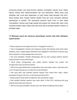 merancang dengan cara yang tersusun sebelum menyiapkan sesuatu karya. Setiap
laporan mereka akan didokumentasikan dan turut dipamerkan. Setiap karya yang
dihasilkan oleh murid akan dipamerkan di sudut dewan pada perayaan Hari Guru.
Karya tersebut akan menjadi inspirasi kepada murid lain untuk menyertai sebarang
pertandingan di sekolah. Peri pentingnya pameran karya murid ini ialah dapat
meningkatkan motivasi yang tinggi kepada para peserta dan berasa lebih yakin untuk
mengorak langkah dalam bidang reka cipta sama ada di peringkat sekolah mahupun di
peringkat negeri.




7.0 Beberapa syarat dan peraturan pertandingan mereka cipta telah ditetapkan
seperti berikut:




> Dibuka kepada semua pelajar dari tahun 3 hinggalah ke tahun 6.
> Untuk menggalakkan interaksi dan kerjasama antara ahli keluarga serta rakan-rakan
berbilang kaum, pelajar-pelajar dibenarkan dan digalakkan membentuk kumpulan yang
terdiri daripada 4 orang pelbagai tahun dan kaum.
> Kad yang dihasilkan mestilah ditandangani oleh ibu atau penjaga sebelum diserah
kepada jawatan kuasa pertandingan.
> Murid bebas menggunakan apa sahaja medium sebagai kad ucapan dan
menggunakan apa jua bentuk kreativiti.
> Murid-murid juga dikehendaki menghasilkan sama ada sajak, pantun, kata-kata puitis
untuk mengenang jasa guru di dalam kad yang dihasilkan.
> Kad yang telah siap bolehlah dihantar kepada Puan Haliza Binti Jelani, selaku
penyelaras Program Hari Guru di SK Kampung Senta 2012.
> Setiap peserta hanya boleh menghantar satu penyertaan sahaja.
> Kad mestilah dihantar sebelum atau pada tarikh 15 Mei 2012, sebarang kad yang
dihantar lewat tidak akan diterima.
> Murid-murid juga hendaklah menulis nama dan kelas di belakang kad tersebut.


                                                                                   6
 