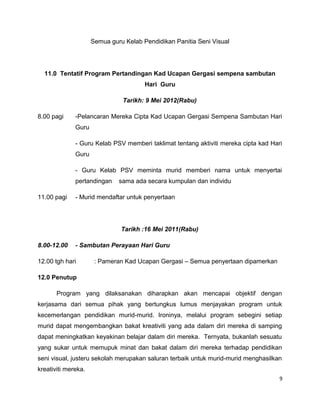 Semua guru Kelab Pendidikan Panitia Seni Visual




  11.0 Tentatif Program Pertandingan Kad Ucapan Gergasi sempena sambutan
                                       Hari Guru

                               Tarikh: 9 Mei 2012(Rabu)

8.00 pagi     -Pelancaran Mereka Cipta Kad Ucapan Gergasi Sempena Sambutan Hari
              Guru

              - Guru Kelab PSV memberi taklimat tentang aktiviti mereka cipta kad Hari
              Guru

              - Guru Kelab PSV meminta murid memberi nama untuk menyertai
              pertandingan    sama ada secara kumpulan dan individu

11.00 pagi    - Murid mendaftar untuk penyertaan




                               Tarikh :16 Mei 2011(Rabu)

8.00-12.00    - Sambutan Perayaan Hari Guru

12.00 tgh hari        : Pameran Kad Ucapan Gergasi – Semua penyertaan dipamerkan

12.0 Penutup

       Program yang dilaksanakan diharapkan akan mencapai objektif dengan
kerjasama dari semua pihak yang bertungkus lumus menjayakan program untuk
kecemerlangan pendidikan murid-murid. Ironinya, melalui program sebegini setiap
murid dapat mengembangkan bakat kreativiti yang ada dalam diri mereka di samping
dapat meningkatkan keyakinan belajar dalam diri mereka. Ternyata, bukanlah sesuatu
yang sukar untuk memupuk minat dan bakat dalam diri mereka terhadap pendidikan
seni visual, justeru sekolah merupakan saluran terbaik untuk murid-murid menghasilkan
kreativiti mereka.
                                                                                     9
 