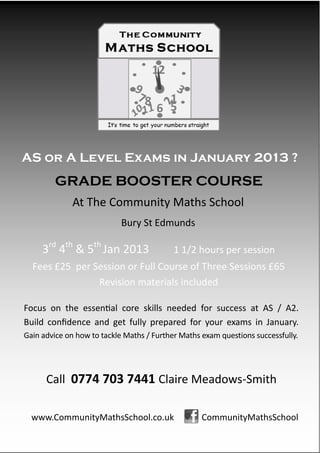 AS or A Level Exams in January 2013 ?
        GRADE BOOSTER COURSE
             At The Community Maths School
                            Bury St Edmunds

     3rd 4th & 5th Jan 2013                1 1/2 hours per session
  Fees £25 per Session or Full Course of Three Sessions £65
                Revision materials included

Focus on the essential core skills needed for success at AS / A2.
Build confidence and get fully prepared for your exams in January.
Gain advice on how to tackle Maths / Further Maths exam questions successfully.




      Call 0774 703 7441 Claire Meadows-Smith

  www.CommunityMathsSchool.co.uk                   CommunityMathsSchool
 