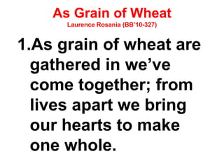 As Grain of Wheat
Laurence Rosania (BB’10-327)
1.As grain of wheat are
gathered in we’ve
come together; from
lives apart we bring
our hearts to make
one whole.
 