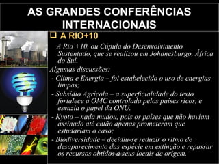 AS GRANDES CONFERÊNCIAS INTERNACIONAIS A RIO+10 A Rio +10, ou Cúpula do Desenvolvimento Sustentado, que se realizou em Johanesburgo, África do Sul. Algumas discussões: - Clima e Energia – foi estabelecido o uso de energias limpas; - Subsídio Agrícola – a superficialidade do texto fortalece a OMC controlada pelos países ricos, e esvazia o papel da ONU. - Kyoto – nada mudou, pois os países que não haviam assinado até então apenas prometeram que estudariam o caso; - Biodiversidade – decidiu-se reduzir o ritmo de desaparecimento das espécie em extinção e repassar os recursos obtidos a seus locais de origem. 