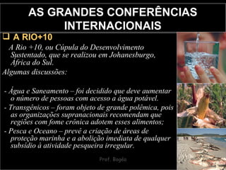 AS GRANDES CONFERÊNCIAS INTERNACIONAIS A RIO+10 A Rio +10, ou Cúpula do Desenvolvimento Sustentado, que se realizou em Johanesburgo, África do Sul. Algumas discussões: - Água e Saneamento – foi decidido que deve aumentar o número de pessoas com acesso a água potável. - Transgênicos – foram objeto de grande polêmica, pois as organizações supranacionais recomendam que regiões com fome crônica adotem esses alimentos; - Pesca e Oceano – prevê a criação de áreas de proteção marinha e a abolição imediata de qualquer subsídio à atividade pesqueira irregular. 