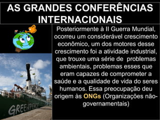 AS GRANDES CONFERÊNCIAS INTERNACIONAIS Posteriormente à II Guerra Mundial, ocorreu um considerável crescimento econômico, um dos motores desse crescimento foi a atividade industrial, que trouxe uma série de  problemas ambientais, problemas esses que eram capazes de comprometer a saúde e a qualidade de vida do seres humanos. Essa preocupação deu origem às  ONGs   (Organizações não-governamentais) 