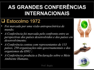 Estocolmo 1972   Foi marcada por uma visão antropocêntrica de mundo; A Conferência foi marcada pelo confronto entre as perspectivas dos países desenvolvidos e dos países em desenvolvimento; A Conferência contou com representantes de 113 países, 250 organizações-não-governamentais e dos organismos da ONU ; A Conferência produziu a Declaração sobre o Meio Ambiente Humano.   AS GRANDES CONFERÊNCIAS INTERNACIONAIS 