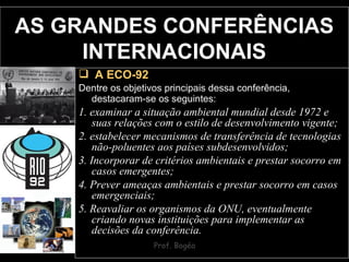 AS GRANDES CONFERÊNCIAS INTERNACIONAIS A ECO-92 Dentre os objetivos principais dessa conferência, destacaram-se os seguintes:   1. examinar a situação ambiental mundial desde 1972 e suas relações com o estilo de desenvolvimento vigente;  2. estabelecer mecanismos de transferência de tecnologias não-poluentes aos países subdesenvolvidos;  3. Incorporar de critérios ambientais e prestar socorro em casos emergentes;  4. Prever ameaças ambientais e prestar socorro em casos emergenciais;  5. Reavaliar os organismos da ONU, eventualmente criando novas instituições para implementar as decisões da conferência. 