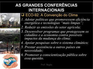 AS GRANDES CONFERÊNCIAS INTERNACIONAIS ECO-92: A Convenção do Clima 1. Adotar políticas que promovessem eficiência energética e tecnologias “mais limpas”;  2. Reduzir as emissões do setor agrícola;  3. Desenvolver programas que protegessem os cidadãos e a economia contra possíveis impactos da mudança do clima;  4. Apoiar pesquisas sobre o sistema climático;  5. Prestar assistência a outros países em necessidade; 6. Promover a conscientização pública sobre essa questão. 