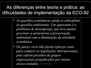 As diferenças entre teoria e prática: as dificuldades de implementação da ECO-92 As questões econômicas ainda se sobrepõem às questões ambientais. Um agravante é o problema de desemprego, que leva muitos governos a associarem a preservação ambiental com a diminuição da atividade econômica.  Os países ricos não fazem esforços reais para cumprir as legislações internacionais, pois sofrem pressões de grupos empresariais prejudicados por muitos desses tratados. 