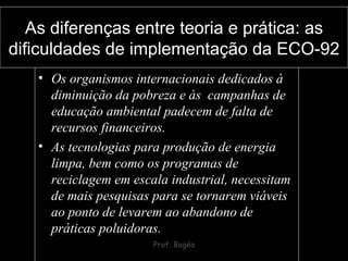 As diferenças entre teoria e prática: as dificuldades de implementação da ECO-92 Os organismos internacionais dedicados à diminuição da pobreza e às  campanhas de educação ambiental padecem de falta de recursos financeiros. As tecnologias para produção de energia limpa, bem como os programas de reciclagem em escala industrial, necessitam de mais pesquisas para se tornarem viáveis ao ponto de levarem ao abandono de práticas poluidoras. 
