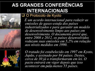 AS GRANDES CONFERÊNCIAS INTERNACIONAIS O Protocolo de Kyoto É um acordo internacional para reduzir as emissões de gases-estufa dos países industrializados e para garantir um modelo de desenvolvimento limpo aos países em desenvolvimento. O documento prevê que, entre 2008 e 2012, os países desenvolvidos reduzam suas emissões em 5,2% em relação aos níveis medidos em 1990. O tratado foi estabelecido em 1997 em Kyoto, Japão, e assinado por 84 países. Destes, cerca de 30 já o transformaram em lei. O pacto entrará em vigor depois que isso acontecer em pelo menos 55 países. 