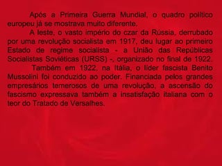 Após  a  Primeira  Guerra  Mundial,  o  quadro  político 
europeu já se mostrava muito diferente.
A  leste,  o  vasto  império  do  czar  da  Rússia,  derrubado 
por  uma  revolução  socialista  em  1917,  deu  lugar  ao  primeiro 
Estado  de  regime  socialista  -  a  União  das  Repúblicas 
Socialistas Soviéticas (URSS) -, organizado no final de 1922.
   
Também  em  1922,  na  Itália,  o  líder  fascista  Benito 
Mussolini  foi  conduzido  ao  poder.  Financiada  pelos  grandes 
empresários  temerosos  de  uma  revolução,  a  ascensão  do 
fascismo  expressava  também  a  insatisfação  italiana  com  o 
teor do Tratado de Versalhes.

 