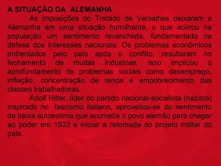 A SITUAÇÃO DA  ALEMANHA
  
As  imposições  do  Tratado  de  Versalhes  deixaram  a 
Alemanha  em  uma  situação  humilhante,  o  que  acirrou  na 
população  um  sentimento  revanchista,  fundamentado  na 
defesa  dos  interesses  nacionais.  Os  problemas  econômicos 
enfrentados  pelo  país  após  o  conflito,  resultaram  no 
fechamento  de  muitas  indústrias.  Isso  implicou  o 
aprofundamento  de  problemas  sociais  como  desemprego, 
inflação,  concentração  de  renda  e  empobrecimento  das 
classes trabalhadoras.
  
Adolf Hitler, líder do partido nacional-socialista (nazista) 
inspirado  no   fascismo  italiano,  aproveitou-se  do  sentimento 
de baixa autoestima que acometia o povo alemão para chegar 
ao  poder  em  1933  e  iniciar  a  retomada  do  projeto  militar  do 
país. 

 