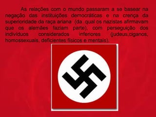 As  relações  com  o  mundo  passaram  a  se  basear  na 
negação  das  instituições  democráticas  e  na  crença  da 
superioridade da raça ariana  (da  qual os nazistas afirmavam 
que  os  alemães  faziam  parte),  com  perseguição  dos 
indivíduos 
considerados 
inferiores 
(judeus,ciganos, 
homossexuais, deficientes físicos e mentais).

 