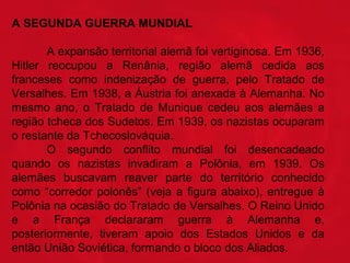 A SEGUNDA GUERRA MUNDIAL  
 
  
A expansão territorial alemã foi vertiginosa. Em 1936, 
Hitler  reocupou  a  Renânia,  região  alemã  cedida  aos 
franceses  como  indenização  de  guerra,  pelo  Tratado  de 
Versalhes. Em 1938, a Áustria foi anexada à Alemanha. No 
mesmo  ano,  o  Tratado  de  Munique  cedeu  aos  alemães  a 
região tcheca dos Sudetos. Em 1939, os nazistas ocuparam 
o restante da Tchecoslováquia.
  
O  segundo  conflito  mundial  foi  desencadeado 
quando  os  nazistas  invadiram  a  Polônia,  em  1939.  Os 
alemães  buscavam  reaver  parte  do  território  conhecido 
como  “corredor  polonês”  (veja  a  figura  abaixo),  entregue  à 
Polônia na ocasião do Tratado de Versalhes. O Reino Unido 
e  a  França  declararam  guerra  à  Alemanha  e, 
posteriormente,  tiveram  apoio  dos  Estados  Unidos  e  da 
então União Soviética, formando o bloco dos Aliados.

 