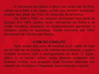 A Alemanha formalizou o bloco das potências do Eixo, 
unindo-se à Itália e ao Japão, países que também buscavam 
ampliar seu poder por meio da conquista de territórios.
De 1939 a 1942, os nazistas dominaram boa parte da 
Europa.  Em  1943,  porém,  foram  derrotados  na  África  e  na 
União  Soviética,  enquanto  os  estadunidenses  ganhavam  a 
iniciativa  contra  os  japoneses.  Desse  momento  até  1945, 
sucederam-se vitórias dos Aliados.
                               O FIM DO CONFLITO
  
Após quase seis anos de batalhas e um saldo de mais 
de 50 milhões de mortos e 28 milhões de mutilados, a guerra 
mundial  terminou  com  o  esmagamento  do  Eixo.  O  Japão, 
último  a  se  render,  sofreu  ainda  ataques  nucleares  dos 
Estados  Unidos,  que  lançaram  duas  bombas  atômicas  nas 
cidades de Hiroshima e Nagasaki, assombrando o mundo.  

 