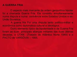 A GUERRA FRIA
O aspecto mais marcante da ordem geopolítica bipolar 
foi  a  chamada  Guerra  Fria.  Ela  consistiu  simultaneamente 
numa disputa e numa  conivência entre Estados Unidos e exUnião Soviética. 
 
A  guerra  fria  Foi  uma  disputa  tanto  político-militar  e 
econômica como diplomática cultural e ideológica. 
 
Outro elemento típico da bipolaridade e da Guerra Fria 
foram as duas  principais alianças militares das duas últimas 
décadas,  a  OTAN    (Tratado  do  Atlântico  Norte  1949)  e  o 
PACTO de VARSÓVIA – 1955.

 