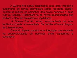 A  Guerra  Fria  serviu  igualmente  para  tentar  impedir  o 
surgimento  de  novas  alternativas  nessa  realidade  bipolar. 
Tentou-se  reduzir  os  caminhos  dos  povos  somente  a  duas 
vias  ou  opções.  Reprimiam-se  as  novas  possibilidades  que 
podiam ir além de socialismo e capitalismo. 
 
A  Guerra  Fria  foi,  assim,  acompanhada  por  uma 
fantástica  corrida  armamentista.  Da  bomba  atômica  chegouse à termonuclear. 
 
O mundo bipolar possuía uma ideologia, que consistia 
na  supervalorização  da  oposição  entre  capitalismo  e 
socialismo. 

 