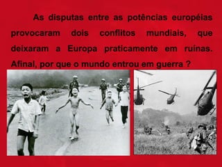 As disputas entre as potências européias
provocaram

dois

conflitos

mundiais,

que

deixaram a Europa praticamente em ruínas.
Afinal, por que o mundo entrou em guerra ?

 