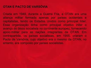 OTAN E PACTO DE VARSÓVIA
Criada  em  1949,  durante  a  Guerra  Fria,  a  OTAN  era  uma 
aliança  militar  formada  apenas  por  países  ocidentais  e 
capitalistas,  tendo  os  Estados  Unidos  como  principal  líder. 
Essa  organização  tinha  como  principal  objetivo  inibir  o 
avanço do bloco socialista no continente europeu, fornecendo 
apoio militar  para  as  nações  integrantes  da  OTAN.  Em 
contrapartida,  os  países  socialistas,  em  1955,  criaram  o 
Pacto  de  Varsóvia,  cujo  objetivo  era  o  mesmo  da  OTAN,  no 
entanto, era composto por países socialistas.

 