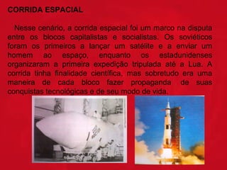 CORRIDA ESPACIAL
Nesse cenário, a corrida espacial foi um marco na disputa
entre os blocos capitalistas e socialistas. Os soviéticos
foram os primeiros a lançar um satélite e a enviar um
homem ao espaço, enquanto os estadunidenses
organizaram a primeira expedição tripulada até a Lua. A
corrida tinha finalidade científica, mas sobretudo era uma
maneira de cada bloco fazer propaganda de suas
conquistas tecnológicas e de seu modo de vida.

 