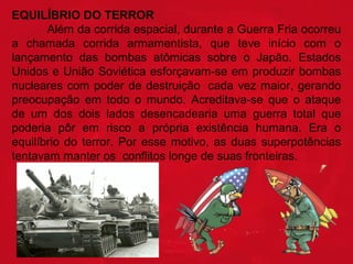 EQUILÍBRIO DO TERROR
Além da corrida espacial, durante a Guerra Fria ocorreu
a chamada corrida armamentista, que teve início com o
lançamento das bombas atômicas sobre o Japão. Estados
Unidos e União Soviética esforçavam-se em produzir bombas
nucleares com poder de destruição cada vez maior, gerando
preocupação em todo o mundo. Acreditava-se que o ataque
de um dos dois lados desencadearia uma guerra total que
poderia pôr em risco a própria existência humana. Era o
equilíbrio do terror. Por esse motivo, as duas superpotências
tentavam manter os conflitos longe de suas fronteiras.

 