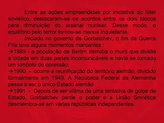 Entre as ações empreendidas por iniciativa do líder
soviético, destacaram-se os acordos entre os dois blocos
para diminuição do arsenal nuclear. Desse modo, o
equilíbrio pelo terror tornou-se menos inquietante.
Iniciado no governo de Gorbatchev, o fim da Guerra
Fria teve alguns momentos marcantes :
1989 - a população de Berlim derruba o muro que dividia
a cidade em duas partes incomunicáveis e havia se tornado
um símbolo de opressão.
1990 - ocorre a reunificação do território alemão, dividido
formalmente em 1949. A República Federal da Alemanha
passa a ser o único Estado alemão.
1991 - Depois de ser vítima de uma tentativa de golpe de
Estado, Gorbatchev perde o poder e a União Soviética
desmembra-se em várias repúblicas independentes.

 