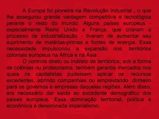 A Europa foi pioneira na Revolução Industrial , o que
lhe assegurou grande vantagem competitiva e tecnológica
perante o resto do mundo. Alguns países europeus especialmente Reino Unido e França, que criaram o
processo de industrialização - tiveram de aumentar seu
suprimento de matérias-primas e fontes de energia. Essa
necessidade impulsionou a expansão dos territórios
coloniais europeus na África e na Ásia .
O controle direto ou indireto de territórios, sob a forma
de colônias ou protetorados, também garantia mercados nos
quais os capitalistas pudessem aplicar os recursos
excedentes, abrindo companhias ou emprestando dinheiro
para os governos e empresas daquelas regiões. Além disso,
era necessário dar saída ao excedente demográfico dos
países europeus. Essa dominação territorial, política e
econômica é denominada imperialismo.

 