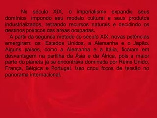 No século XIX, o imperialismo expandiu seus
domínios, impondo seu modelo cultural e seus produtos
industrializados, retirando recursos naturais e decidindo os
destinos políticos das áreas ocupadas.
A partir da segunda metade do século XIX, novas potências
emergiram: os Estados Unidos, a Alemanha e o Japão.
Alguns países, como a Alemanha e a Itália, ficaram em
desvantagem na partilha da Ásia e da África, pois a maior
parte do planeta já se encontrava dominada por Reino Unido,
França, Bélgica e Portugal. Isso criou focos de tensão no
panorama internacional.

 
